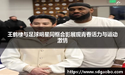 王鹤棣与足球明星同框合影展现青春活力与运动激情